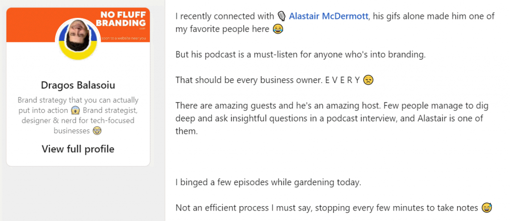 I recently connected with Alastair McDermott, his gifs alone made him one of my favorite people here. But his podcast is a must-listen for anyone who's into branding. That should be every business owner. EVERYONE. There are amazing guests and he's an amazing host. Few people manage to dig deep and ask insightful questions in a podcast interview, and Alastair is one of them. I binged a few episodes while gardening today. Not an efficient process I must say, stopping every few minutes to take notes :) -- Dragos Balasoiu